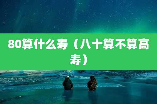 80算什么寿（八十算不算高寿）