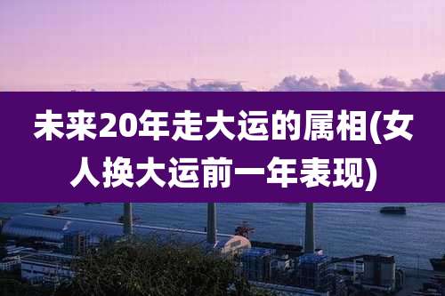 未来20年走大运的属相(女人换大运前一年表现)