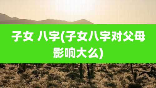 子女 八字(子女八字对父母影响大么)