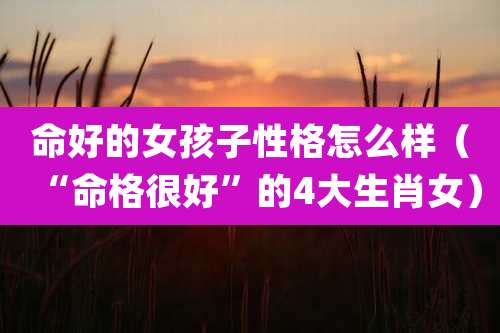 命好的女孩子性格怎么样（“命格很好”的4大生肖女）