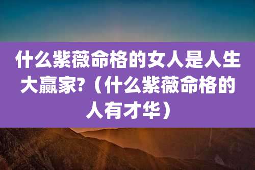 什么紫薇命格的女人是人生大赢家?（什么紫薇命格的人有才华）