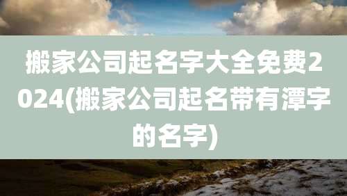 搬家公司起名字大全免费2024(搬家公司起名带有潭字的名字)