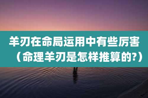羊刃在命局运用中有些厉害（命理羊刃是怎样推算的?）