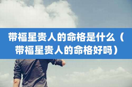 带福星贵人的命格是什么（带福星贵人的命格好吗）