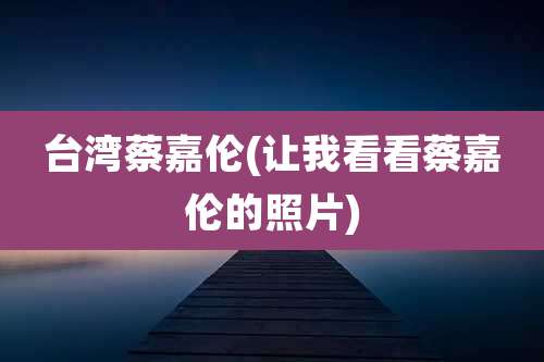台湾蔡嘉伦(让我看看蔡嘉伦的照片)