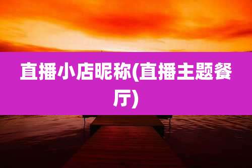 直播小店昵称(直播主题餐厅)