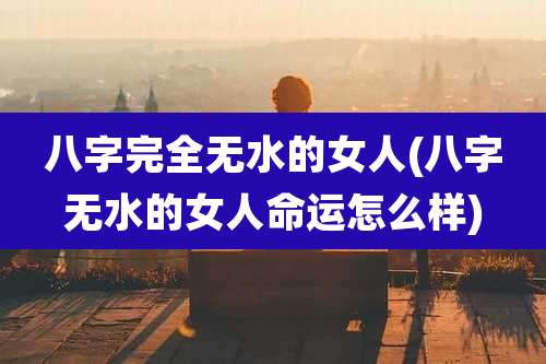 八字完全无水的女人(八字无水的女人命运怎么样)