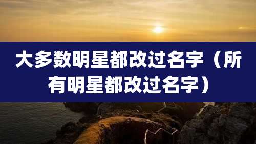 大多数明星都改过名字（所有明星都改过名字）