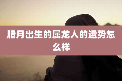 腊月出生的属龙人的运势怎么样