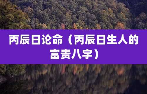 丙辰日论命（丙辰日生人的富贵八字）