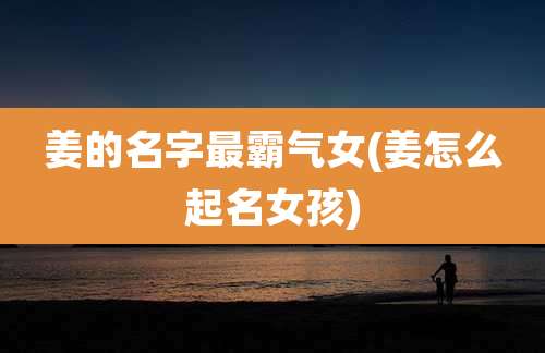 姜的名字最霸气女(姜怎么起名女孩)