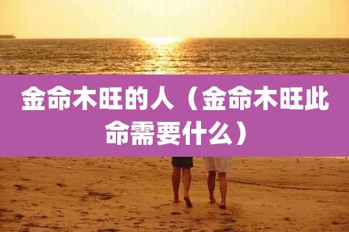 金命木旺的人（金命木旺此命需要什么）