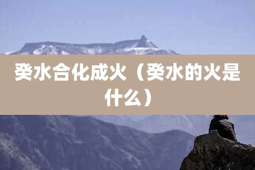 癸水合化成火（癸水的火是什么）