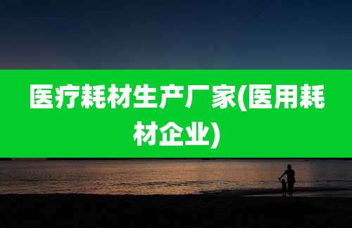医疗耗材生产厂家(医用耗材企业)