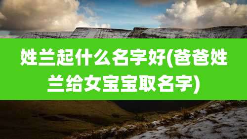 姓兰起什么名字好(爸爸姓兰给女宝宝取名字)