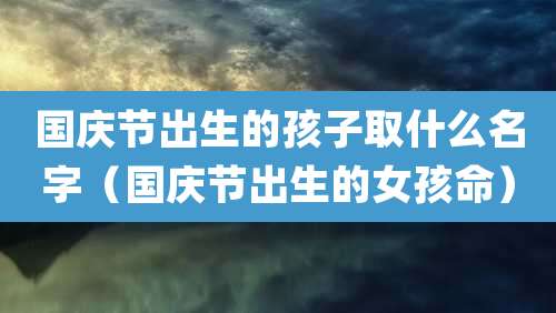国庆节出生的孩子取什么名字（国庆节出生的女孩命）