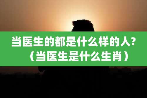 当医生的都是什么样的人?（当医生是什么生肖）