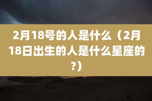 2月18号的人是什么（2月18日出生的人是什么星座的?）