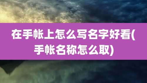 在手帐上怎么写名字好看(手帐名称怎么取)