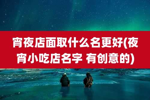 宵夜店面取什么名更好(夜宵小吃店名字 有创意的)