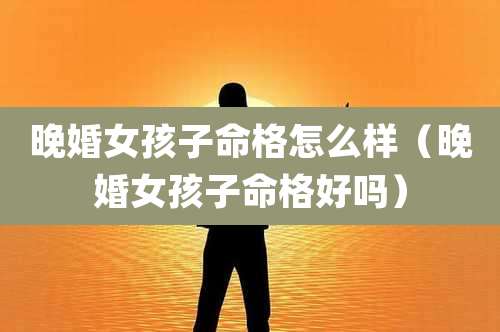 晚婚女孩子命格怎么样（晚婚女孩子命格好吗）