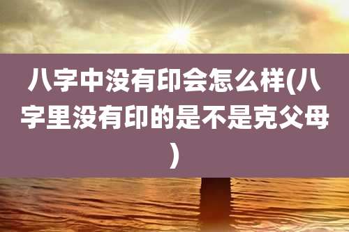 八字中没有印会怎么样(八字里没有印的是不是克父母)