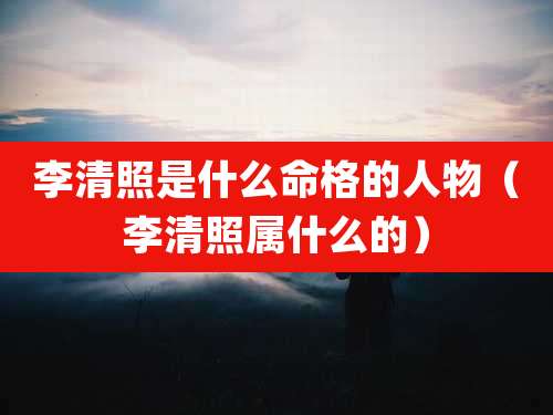 李清照是什么命格的人物（李清照属什么的）