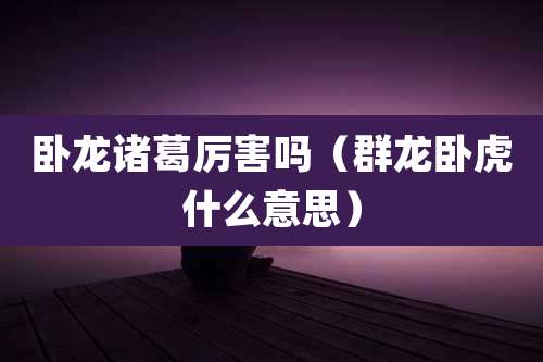 卧龙诸葛厉害吗（群龙卧虎什么意思）