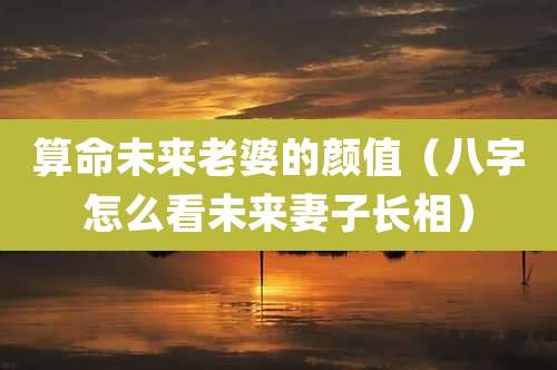算命未来老婆的颜值（八字怎么看未来妻子长相）