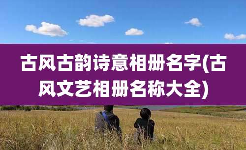 古风古韵诗意相册名字(古风文艺相册名称大全)