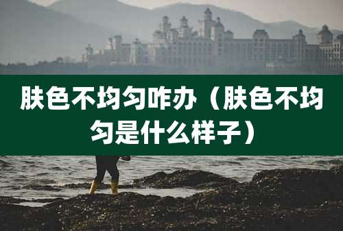 肤色不均匀咋办（肤色不均匀是什么样子）