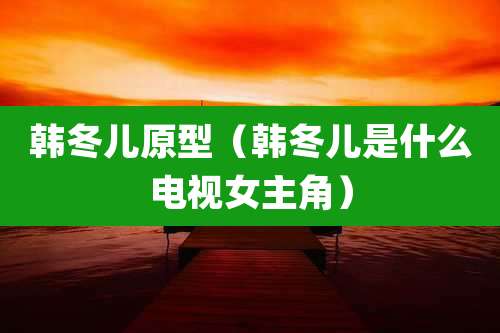 韩冬儿原型（韩冬儿是什么电视女主角）