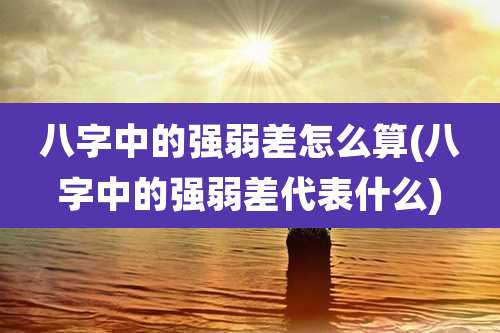 八字中的强弱差怎么算(八字中的强弱差代表什么)