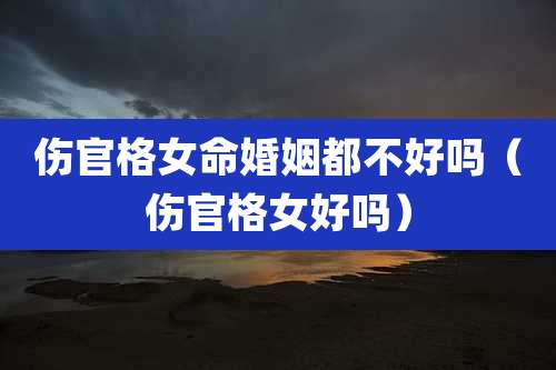 伤官格女命婚姻都不好吗（伤官格女好吗）