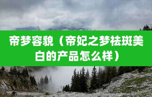 帝梦容貌（帝妃之梦祛斑美白的产品怎么样）