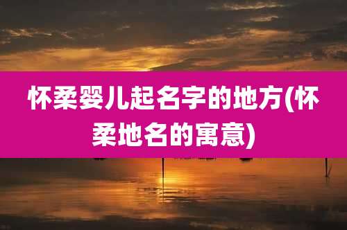 怀柔婴儿起名字的地方(怀柔地名的寓意)