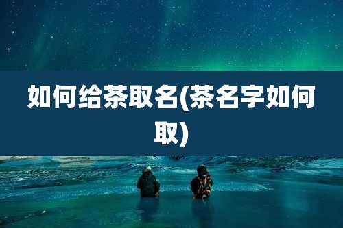 如何给茶取名(茶名字如何取)