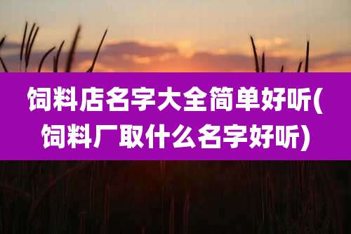 饲料店名字大全简单好听(饲料厂取什么名字好听)