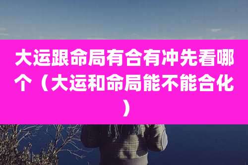 大运跟命局有合有冲先看哪个（大运和命局能不能合化）