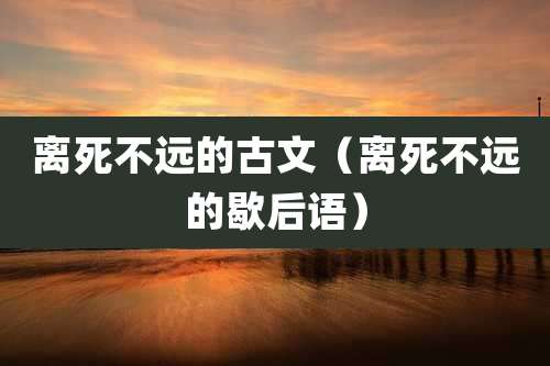 离死不远的古文（离死不远的歇后语）