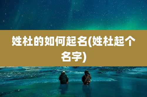 姓杜的如何起名(姓杜起个名字)