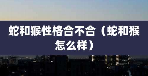 蛇和猴性格合不合（蛇和猴怎么样）