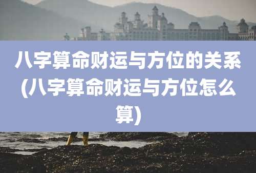 八字算命财运与方位的关系(八字算命财运与方位怎么算)