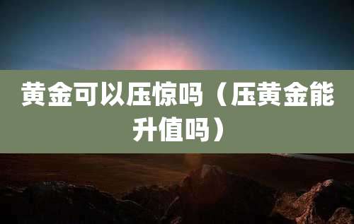 黄金可以压惊吗（压黄金能升值吗）