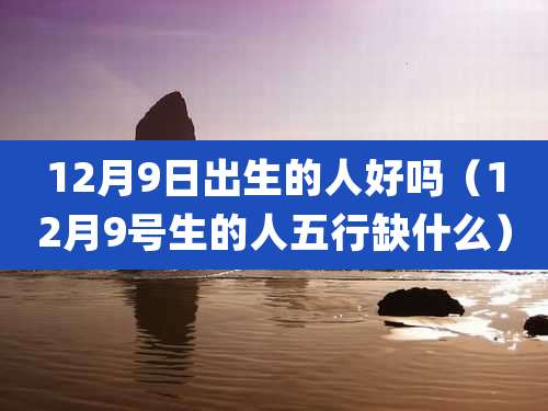 12月9日出生的人好吗（12月9号生的人五行缺什么）