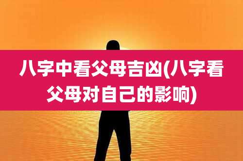 八字中看父母吉凶(八字看父母对自己的影响)