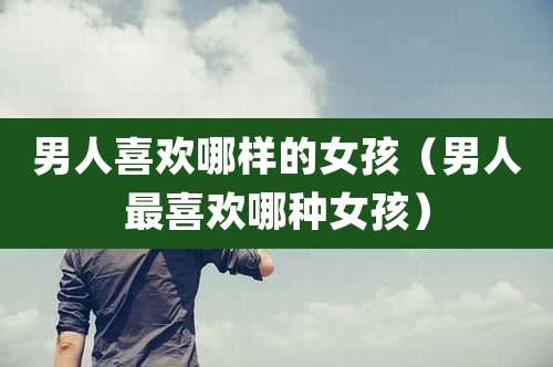 男人喜欢哪样的女孩（男人最喜欢哪种女孩）