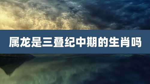 属龙是三叠纪中期的生肖吗