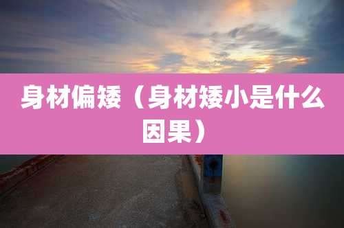 身材偏矮（身材矮小是什么因果）