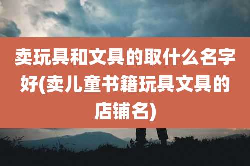 卖玩具和文具的取什么名字好(卖儿童书籍玩具文具的店铺名)